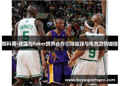 斯科蒂·皮蓬与Faker跨界合作引爆篮球与电竞激情碰撞