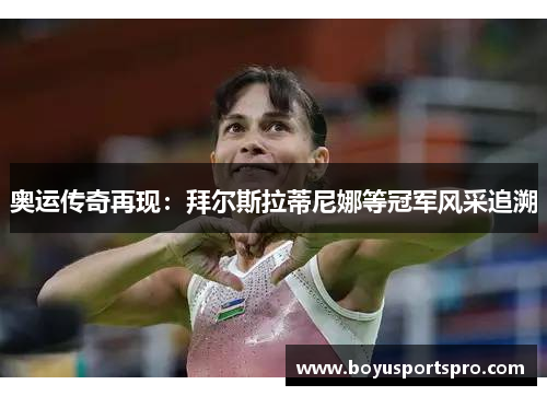 奥运传奇再现：拜尔斯拉蒂尼娜等冠军风采追溯