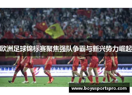 欧洲足球锦标赛聚焦强队争霸与新兴势力崛起